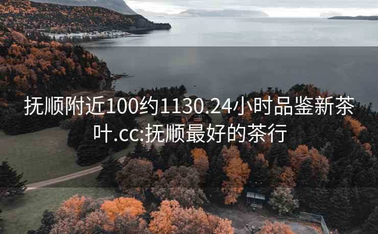 抚顺附近100约1130.24小时品鉴新茶叶.cc:抚顺最好的茶行