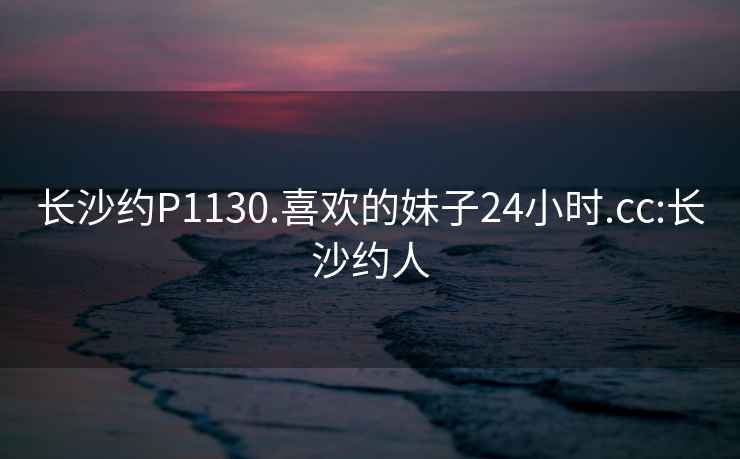 长沙约P1130.喜欢的妹子24小时.cc:长沙约人