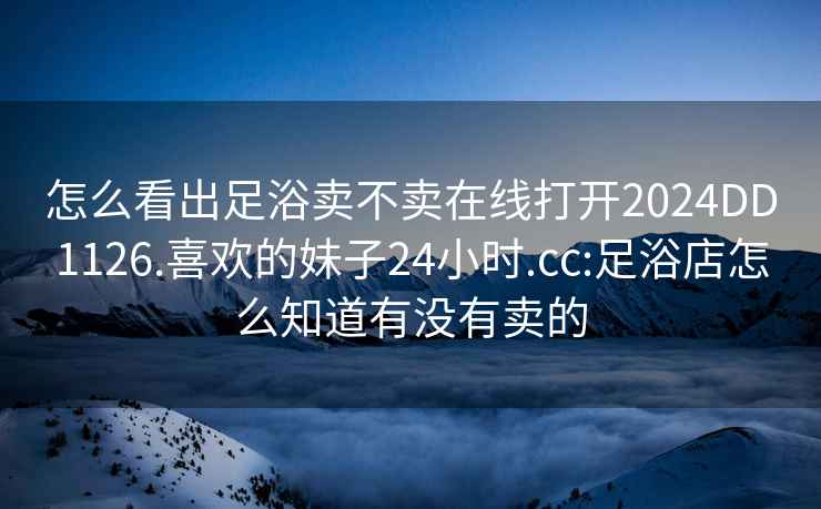 怎么看出足浴卖不卖在线打开2024DD1126.喜欢的妹子24小时.cc:足浴店怎么知道有没有卖的