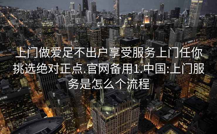 上门做爱足不出户享受服务上门任你挑选绝对正点.官网备用1.中国:上门服务是怎么个流程