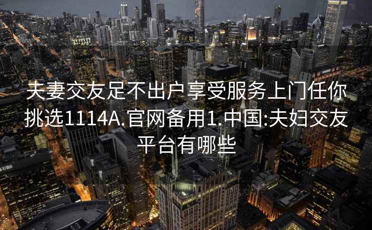 夫妻交友足不出户享受服务上门任你挑选1114A.官网备用1.中国:夫妇交友平台有哪些