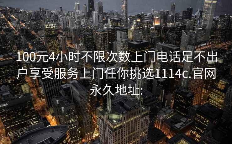 100元4小时不限次数上门电话足不出户享受服务上门任你挑选1114c.官网永久地址: