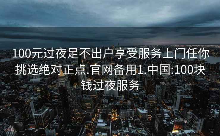 100元过夜足不出户享受服务上门任你挑选绝对正点.官网备用1.中国:100块钱过夜服务