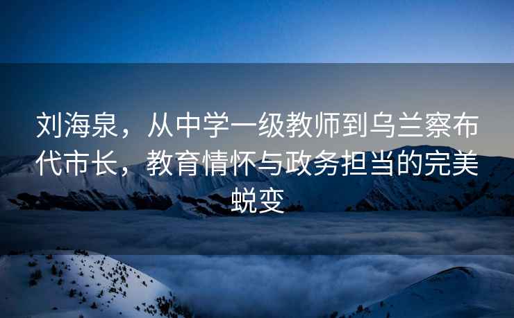 刘海泉，从中学一级教师到乌兰察布代市长，教育情怀与政务担当的完美蜕变