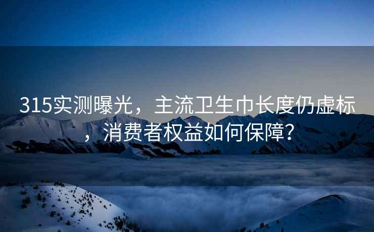 315实测曝光，主流卫生巾长度仍虚标，消费者权益如何保障？