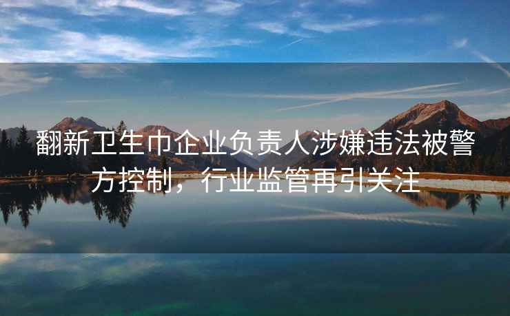 翻新卫生巾企业负责人涉嫌违法被警方控制，行业监管再引关注