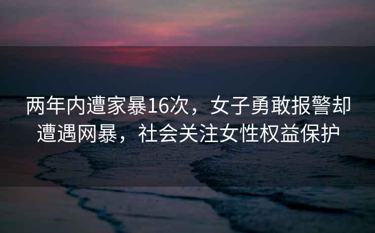 两年内遭家暴16次，女子勇敢报警却遭遇网暴，社会关注女性权益保护
