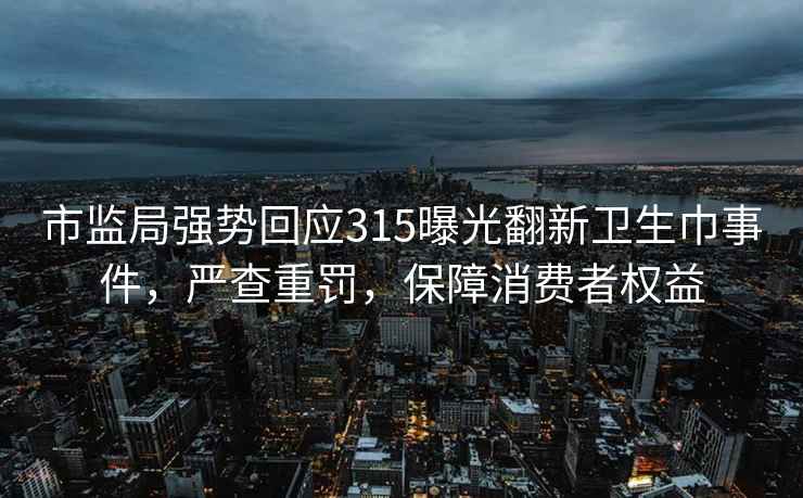 市监局强势回应315曝光翻新卫生巾事件，严查重罚，保障消费者权益