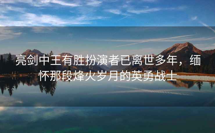 亮剑中王有胜扮演者已离世多年，缅怀那段烽火岁月的英勇战士