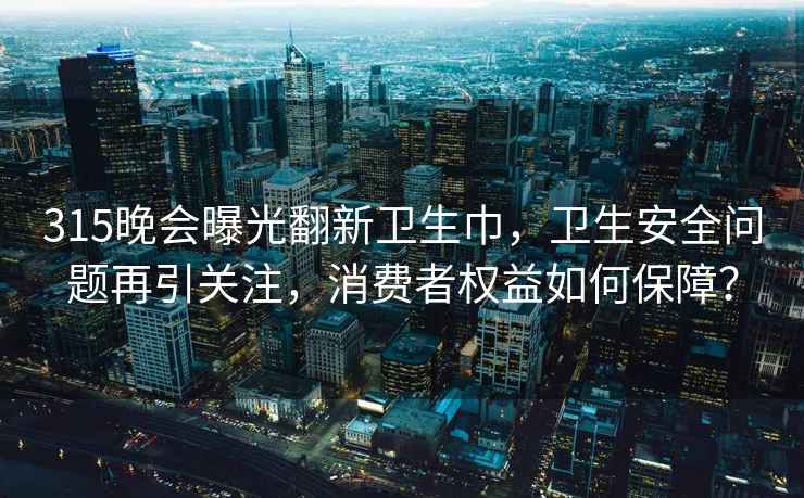 315晚会曝光翻新卫生巾，卫生安全问题再引关注，消费者权益如何保障？