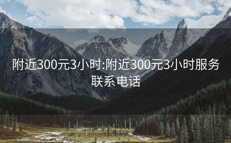 附近300元3小时:附近300元3小时服务联系电话