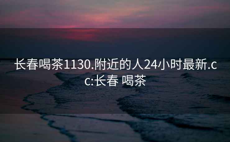 长春喝茶1130.附近的人24小时最新.cc:长春 喝茶