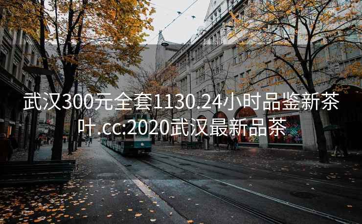 武汉300元全套1130.24小时品鉴新茶叶.cc:2020武汉最新品茶