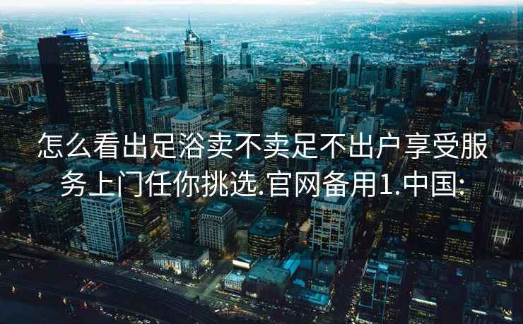 怎么看出足浴卖不卖足不出户享受服务上门任你挑选.官网备用1.中国: