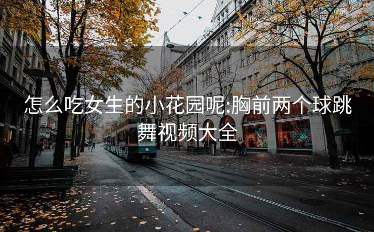 怎么吃女生的小花园呢:胸前两个球跳舞视频大全