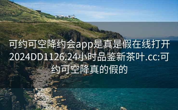 可约可空降约会app是真是假在线打开2024DD1126.24小时品鉴新茶叶.cc:可约可空降真的假的