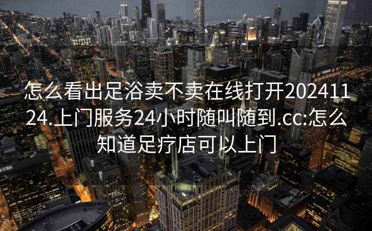 怎么看出足浴卖不卖在线打开20241124.上门服务24小时随叫随到.cc:怎么知道足疗店可以上门