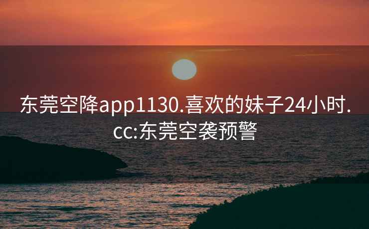 东莞空降app1130.喜欢的妹子24小时.cc:东莞空袭预警