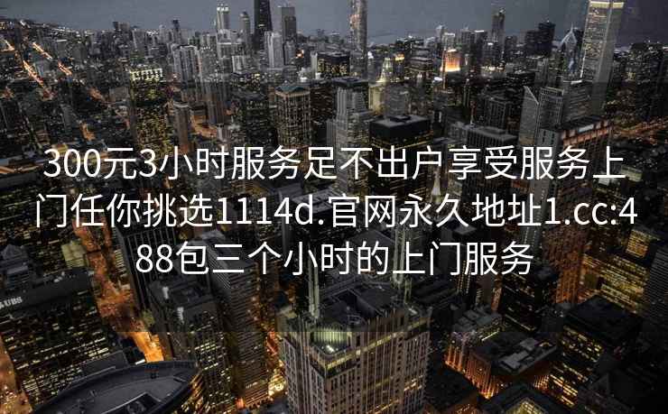 300元3小时服务足不出户享受服务上门任你挑选1114d.官网永久地址1.cc:488包三个小时的上门服务