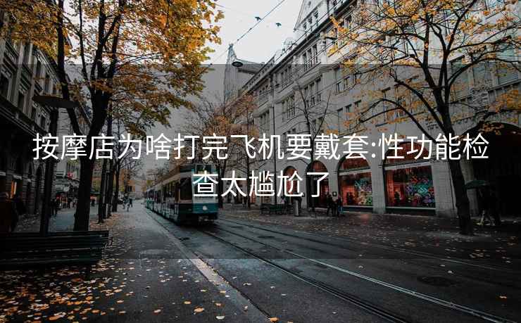 按摩店为啥打完飞机要戴套:性功能检查太尴尬了