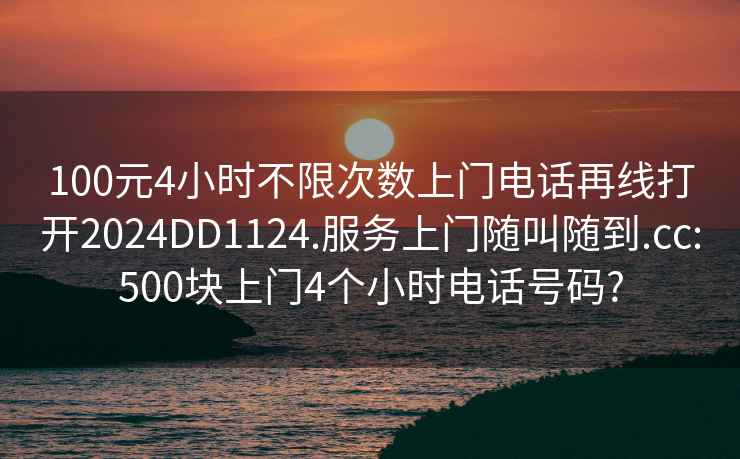 100元4小时不限次数上门电话再线打开2024DD1124.服务上门随叫随到.cc:500块上门4个小时电话号码?