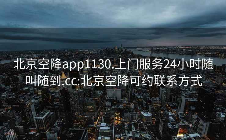 北京空降app1130.上门服务24小时随叫随到.cc:北京空降可约联系方式