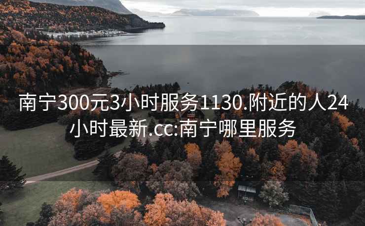 南宁300元3小时服务1130.附近的人24小时最新.cc:南宁哪里服务