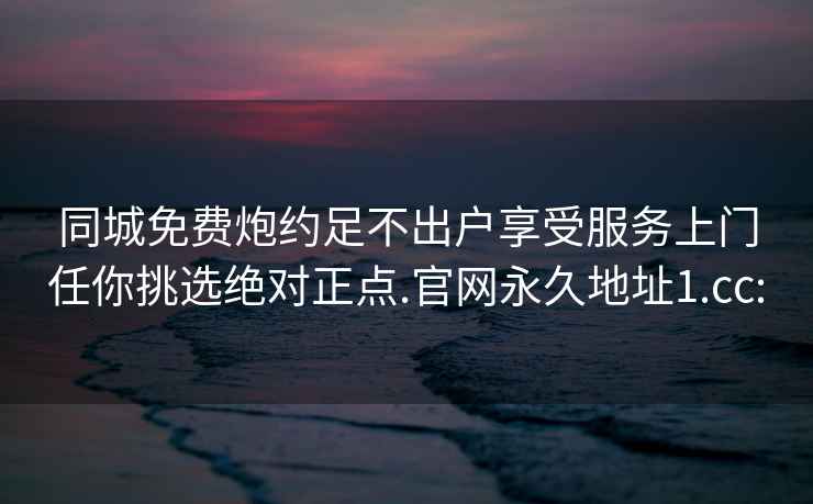 同城免费炮约足不出户享受服务上门任你挑选绝对正点.官网永久地址1.cc: