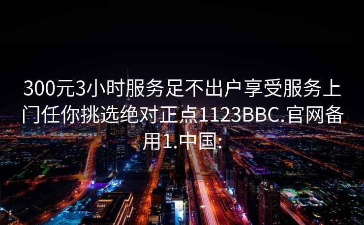 300元3小时服务足不出户享受服务上门任你挑选绝对正点1123BBC.官网备用1.中国: