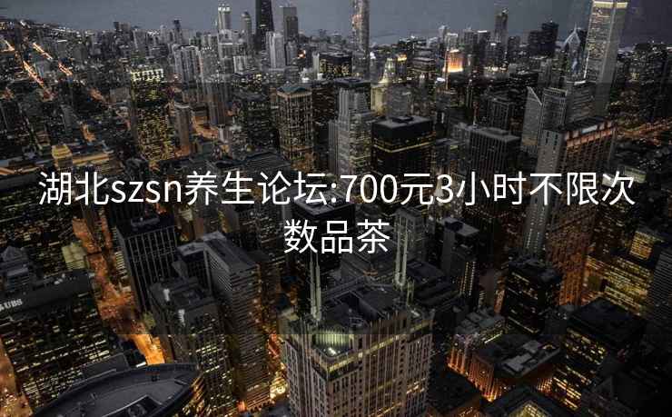 湖北szsn养生论坛:700元3小时不限次数品茶