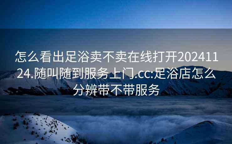 怎么看出足浴卖不卖在线打开20241124.随叫随到服务上门.cc:足浴店怎么分辨带不带服务