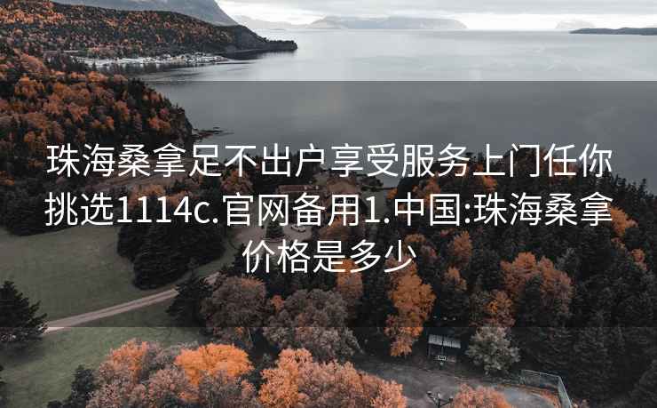 珠海桑拿足不出户享受服务上门任你挑选1114c.官网备用1.中国:珠海桑拿价格是多少