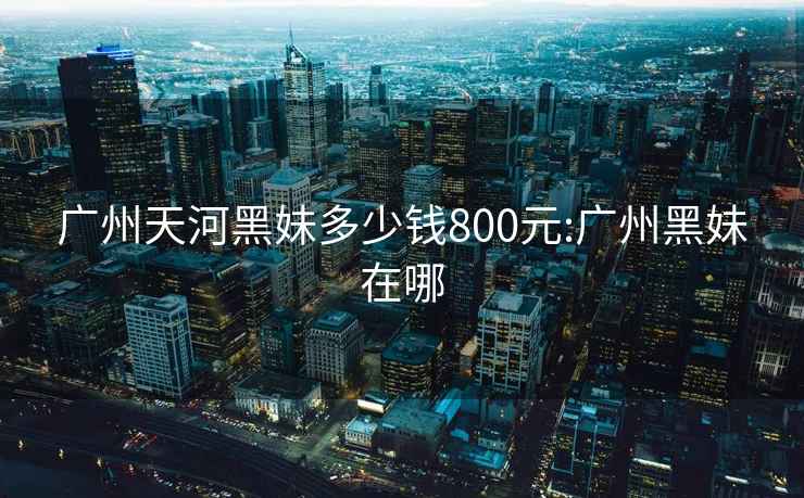 广州天河黑妹多少钱800元:广州黑妹在哪