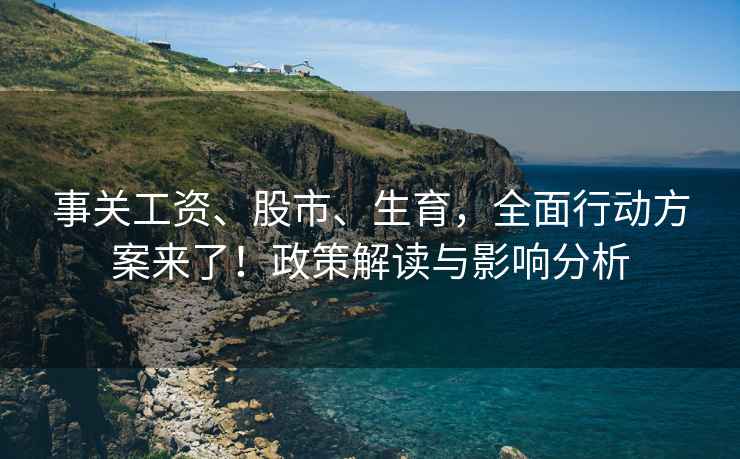 事关工资、股市、生育，全面行动方案来了！政策解读与影响分析