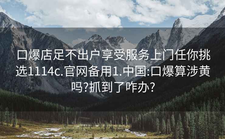 口爆店足不出户享受服务上门任你挑选1114c.官网备用1.中国:口爆算涉黄吗?抓到了咋办?