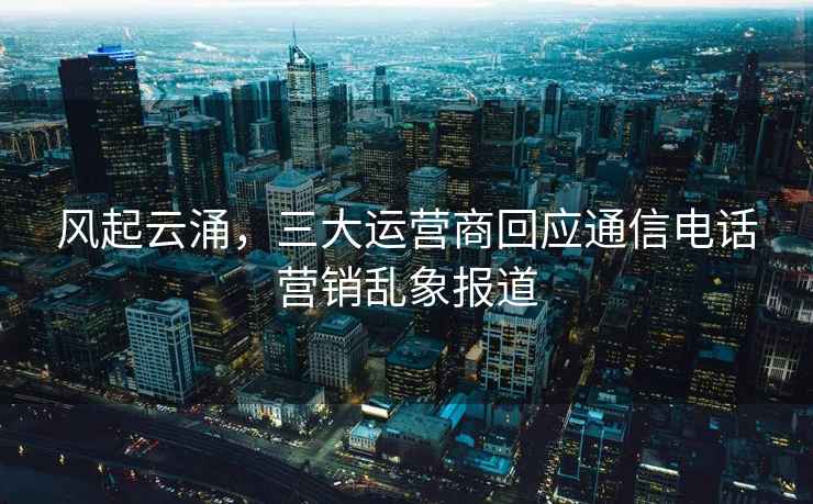 风起云涌，三大运营商回应通信电话营销乱象报道