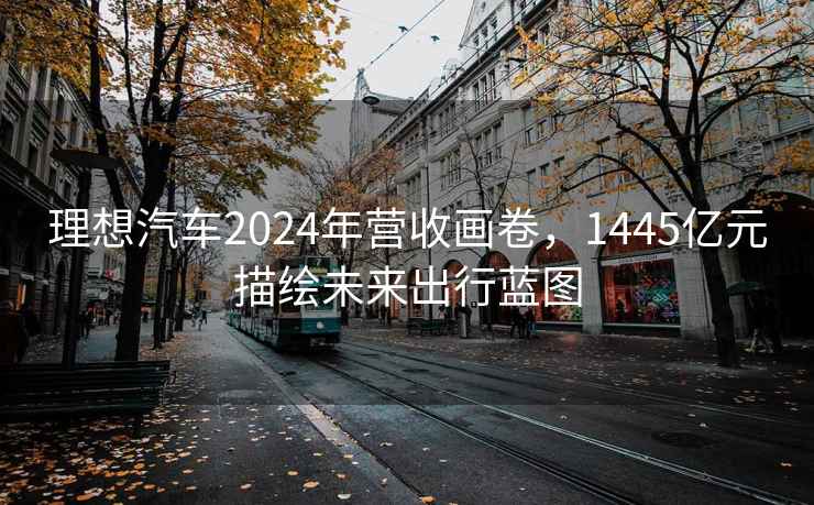 理想汽车2024年营收画卷，1445亿元描绘未来出行蓝图