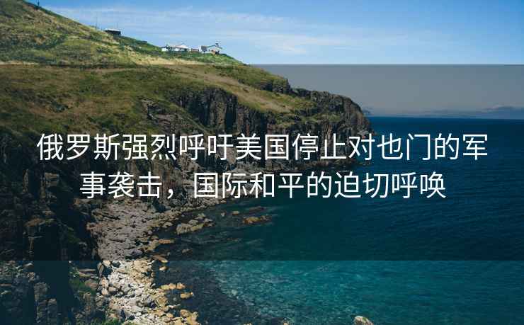 俄罗斯强烈呼吁美国停止对也门的军事袭击，国际和平的迫切呼唤