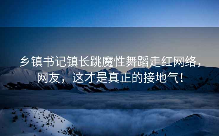 乡镇书记镇长跳魔性舞蹈走红网络，网友，这才是真正的接地气！