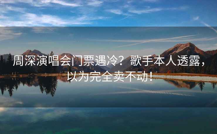 周深演唱会门票遇冷？歌手本人透露，以为完全卖不动！