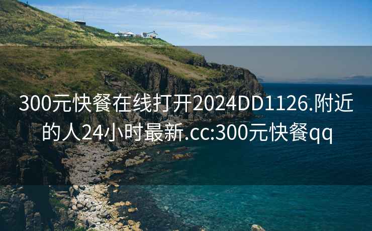 300元快餐在线打开2024DD1126.附近的人24小时最新.cc:300元快餐qq