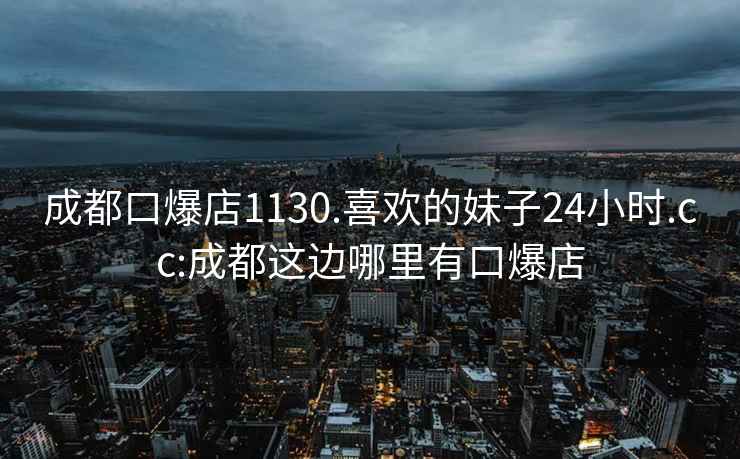 成都口爆店1130.喜欢的妹子24小时.cc:成都这边哪里有口爆店