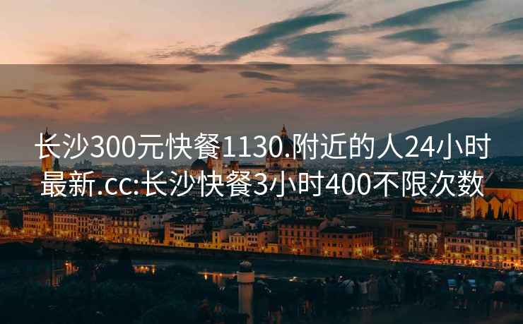 长沙300元快餐1130.附近的人24小时最新.cc:长沙快餐3小时400不限次数