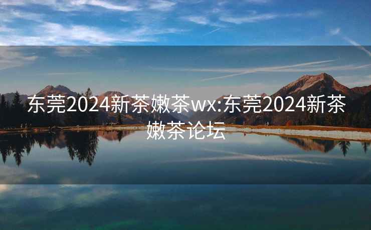 东莞2024新茶嫩茶wx:东莞2024新茶嫩茶论坛