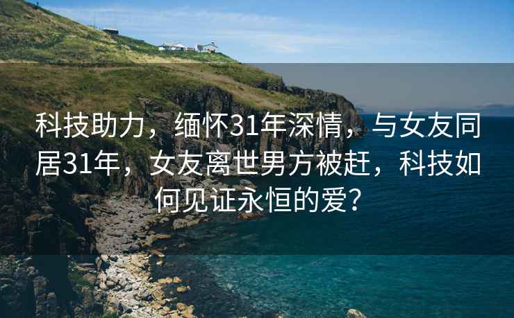 科技助力，缅怀31年深情，与女友同居31年，女友离世男方被赶，科技如何见证永恒的爱？