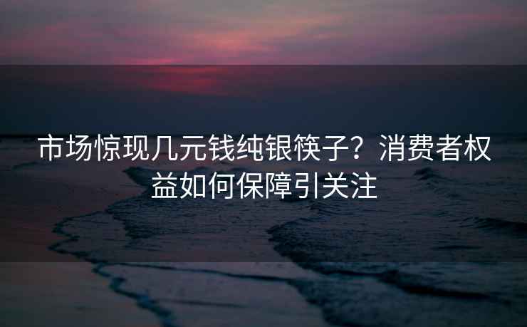 市场惊现几元钱纯银筷子？消费者权益如何保障引关注