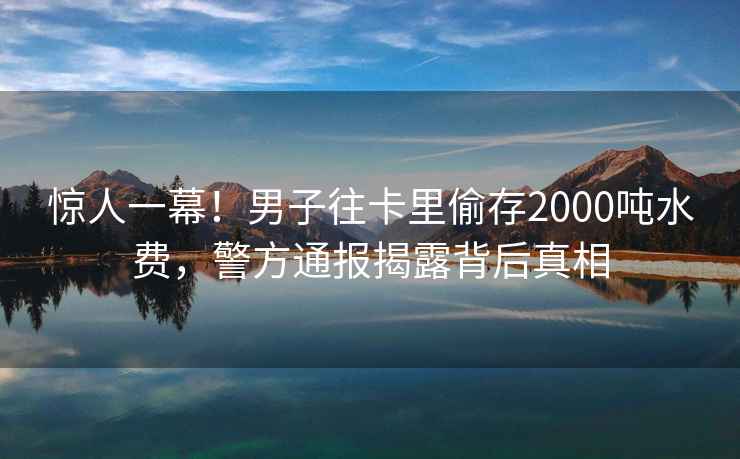 惊人一幕！男子往卡里偷存2000吨水费，警方通报揭露背后真相