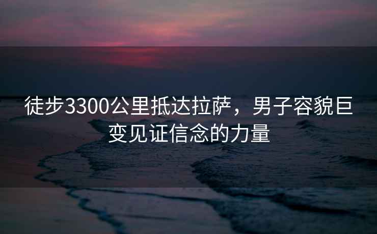 徒步3300公里抵达拉萨，男子容貌巨变见证信念的力量