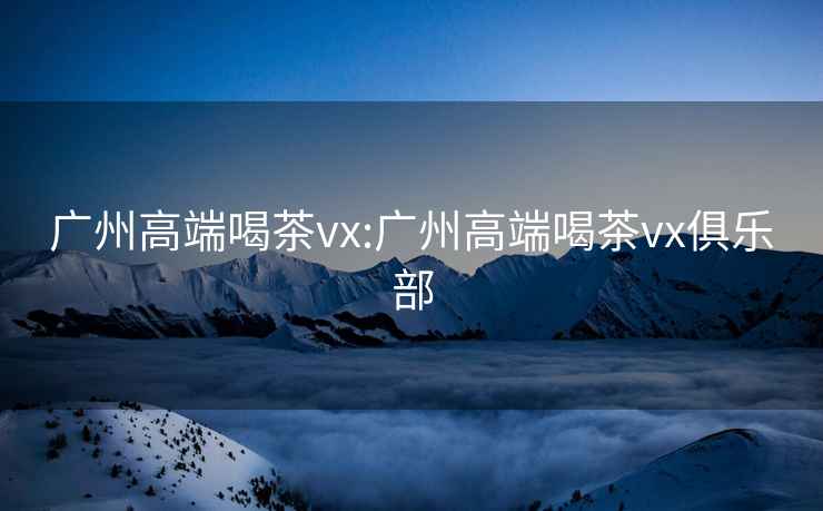 广州高端喝茶vx:广州高端喝茶vx俱乐部