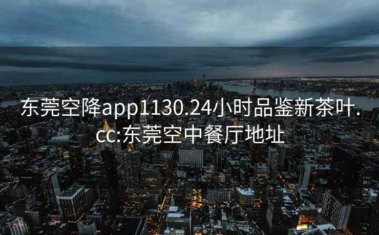 东莞空降app1130.24小时品鉴新茶叶.cc:东莞空中餐厅地址